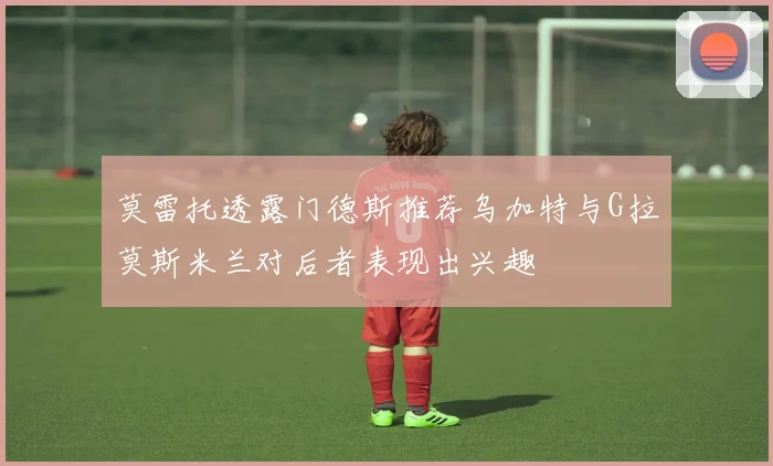 莫雷托透露门德斯推荐乌加特与G拉莫斯米兰对后者表现出兴趣
