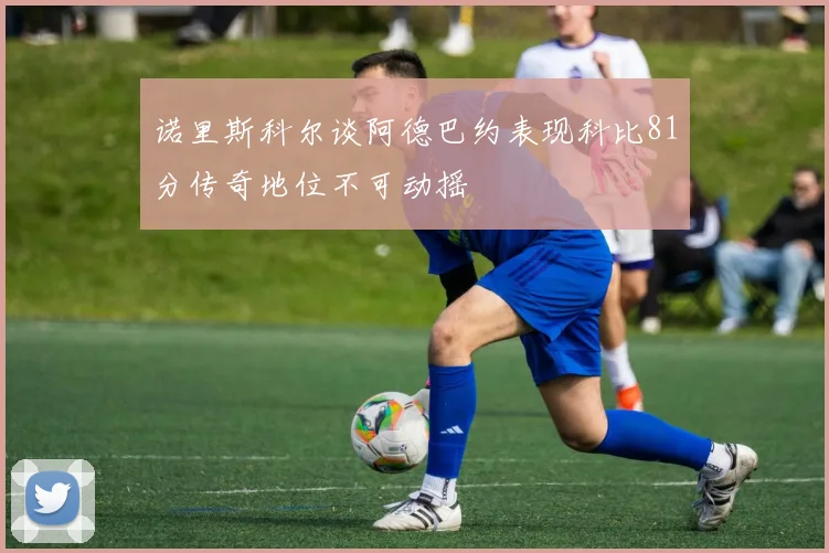 诺里斯科尔谈阿德巴约表现科比81分传奇地位不可动摇