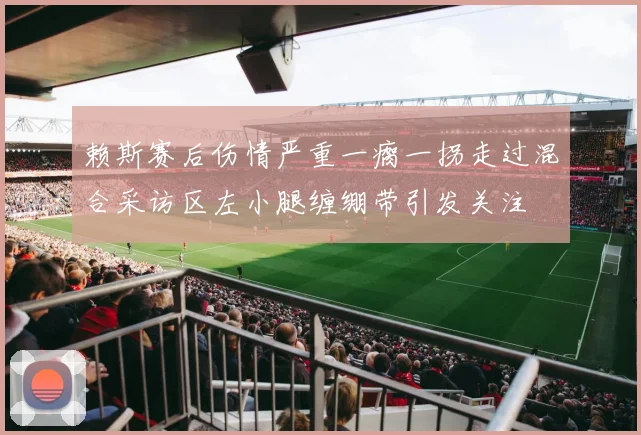 赖斯赛后伤情严重一瘸一拐走过混合采访区左小腿缠绷带引发关注