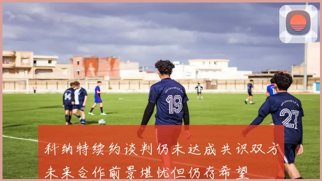 科纳特续约谈判仍未达成共识双方未来合作前景堪忧但仍存希望