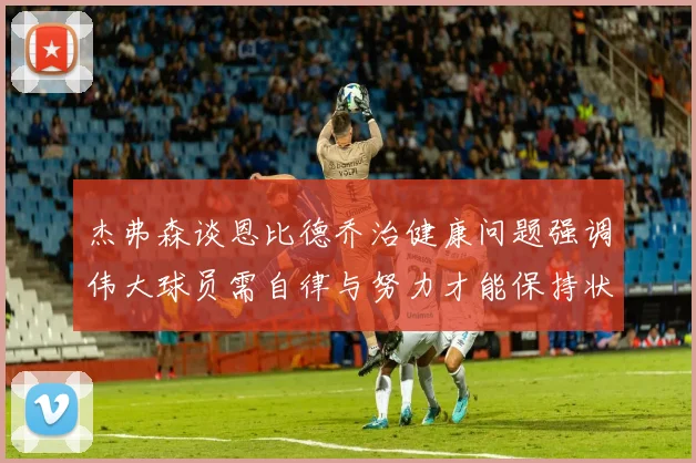 杰弗森谈恩比德乔治健康问题强调伟大球员需自律与努力才能保持状态