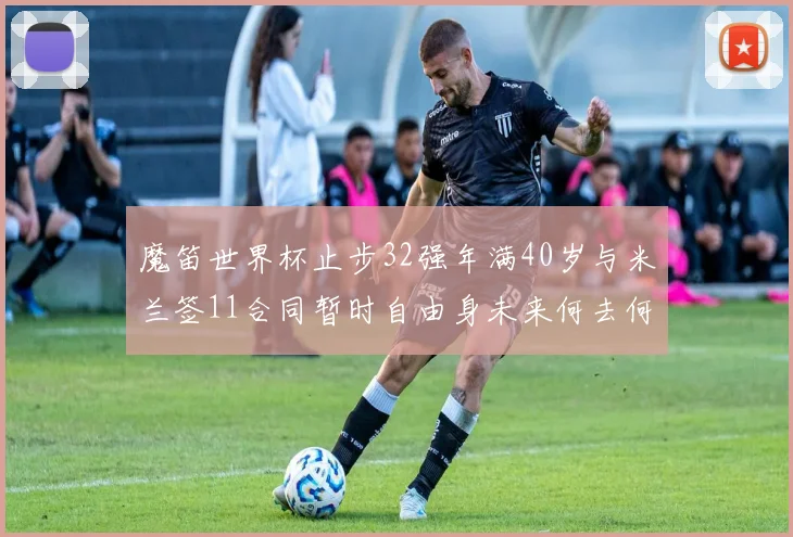魔笛世界杯止步32强年满40岁与米兰签11合同暂时自由身未来何去何从
