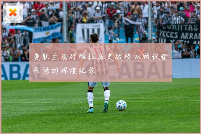曼联主场对维拉历史战绩回顾仅输两场的辉煌纪录