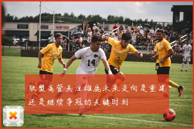 联盟高管关注雄鹿未来走向是重建还是继续争冠的关键时刻