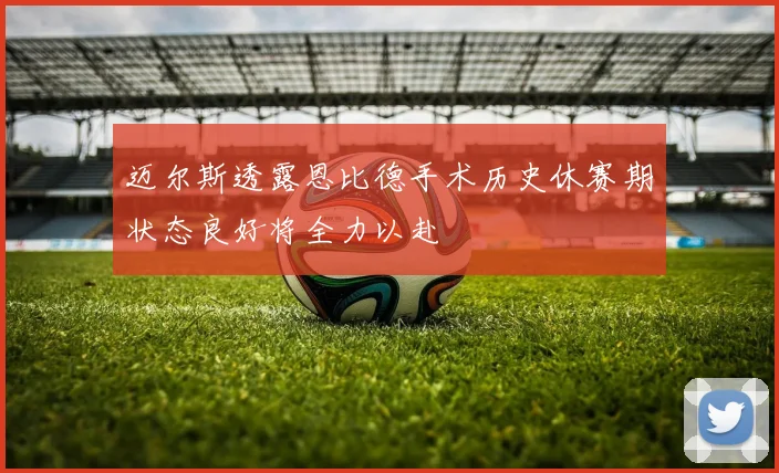 迈尔斯透露恩比德手术历史休赛期状态良好将全力以赴