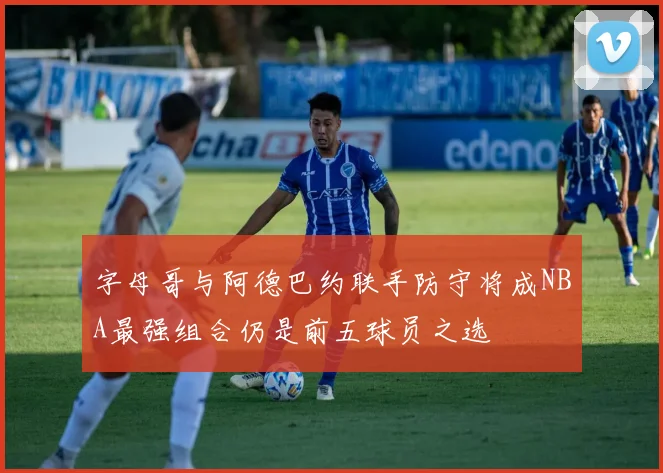 字母哥与阿德巴约联手防守将成NBA最强组合仍是前五球员之选