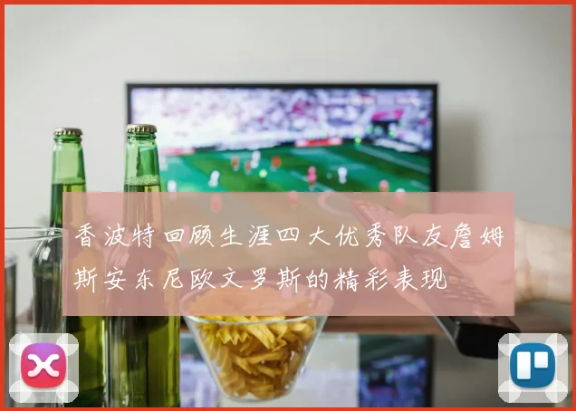 香波特回顾生涯四大优秀队友詹姆斯安东尼欧文罗斯的精彩表现