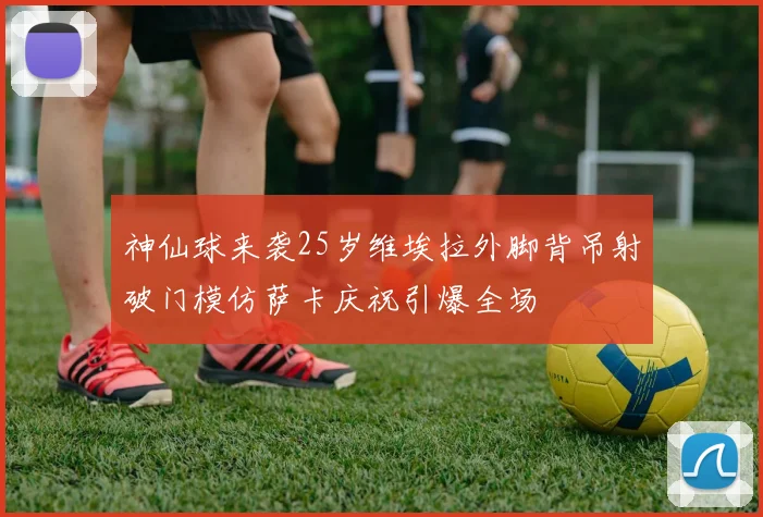 神仙球来袭25岁维埃拉外脚背吊射破门模仿萨卡庆祝引爆全场