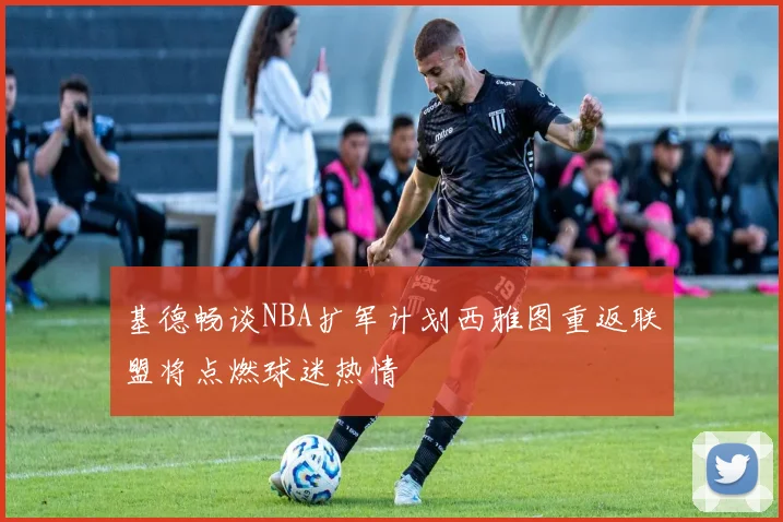 基德畅谈NBA扩军计划西雅图重返联盟将点燃球迷热情