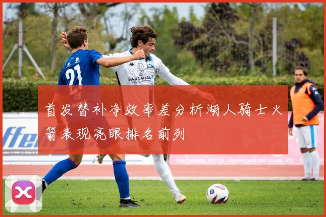 首发替补净效率差分析湖人骑士火箭表现亮眼排名前列