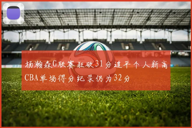 杨瀚森G联赛狂砍31分追平个人新高CBA单场得分纪录仍为32分