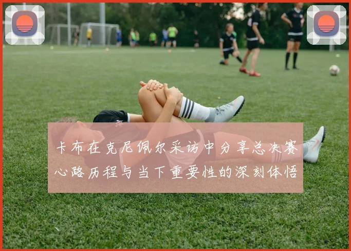 卡布在克尼佩尔采访中分享总决赛心路历程与当下重要性的深刻体悟