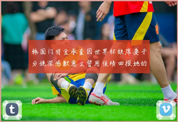 韩国门将金承奎因世界杯缺席妻子分娩深感歉意立誓用佳绩回报她的支持与爱