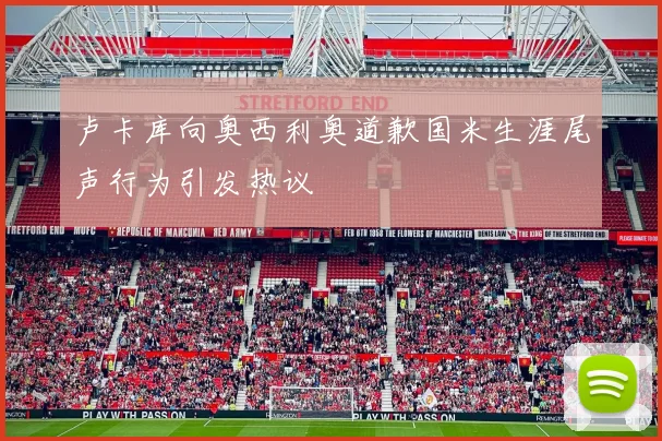 卢卡库向奥西利奥道歉国米生涯尾声行为引发热议