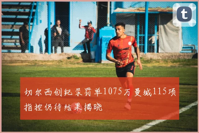 切尔西创纪录罚单1075万曼城115项指控仍待结果揭晓