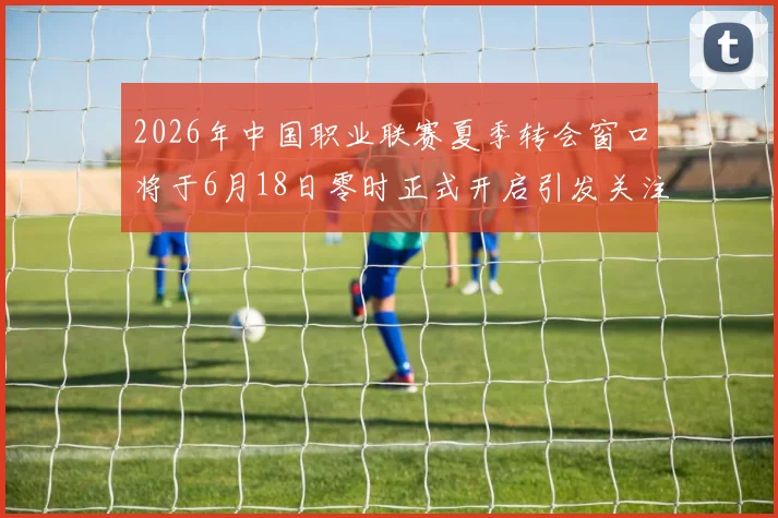 2026年中国职业联赛夏季转会窗口将于6月18日零时正式开启引发关注