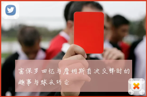 富保罗回忆与詹姆斯首次交锋时的趣事与球衣巧合