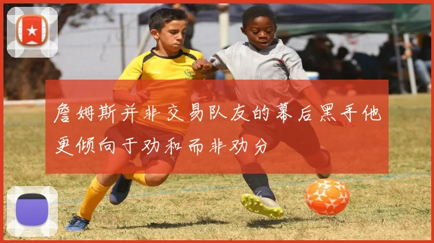 詹姆斯并非交易队友的幕后黑手他更倾向于劝和而非劝分