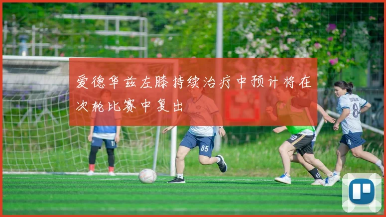 爱德华兹左膝持续治疗中预计将在次轮比赛中复出