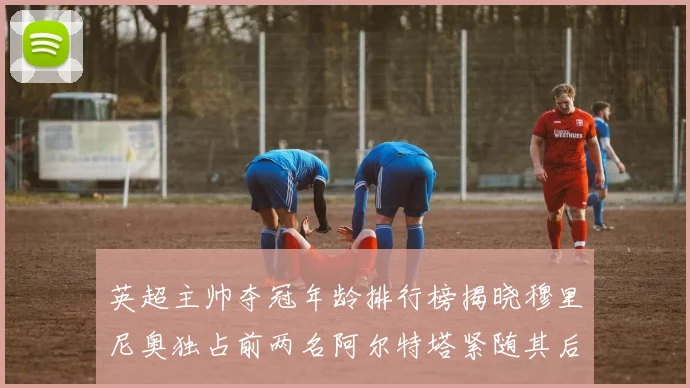 英超主帅夺冠年龄排行榜揭晓穆里尼奥独占前两名阿尔特塔紧随其后