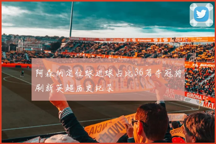阿森纳定位球进球占比36若夺冠将刷新英超历史纪录