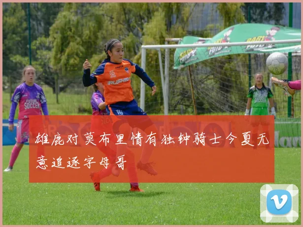 雄鹿对莫布里情有独钟骑士今夏无意追逐字母哥