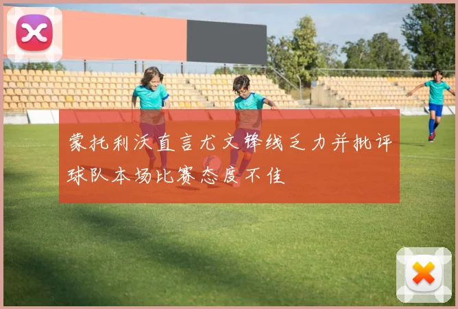 蒙托利沃直言尤文锋线乏力并批评球队本场比赛态度不佳