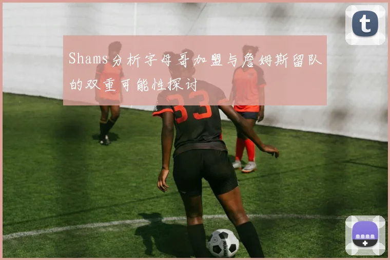 Shams分析字母哥加盟与詹姆斯留队的双重可能性探讨