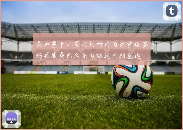 美加墨十二星之幻神内马尔重返赛场再展桑巴风采与球迷久别重逢