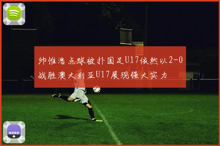 帅惟浩点球被扑国足U17依然以2-0战胜澳大利亚U17展现强大实力