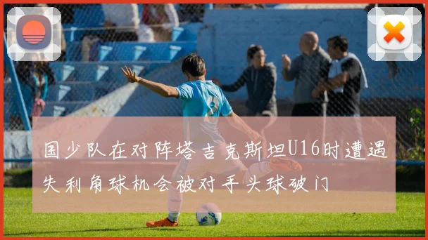 国少队在对阵塔吉克斯坦U16时遭遇失利角球机会被对手头球破门