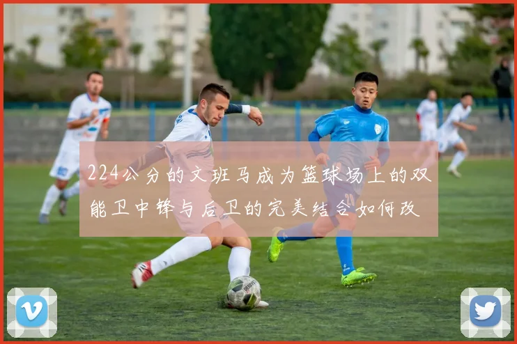 224公分的文班马成为篮球场上的双能卫中锋与后卫的完美结合如何改变比赛格局