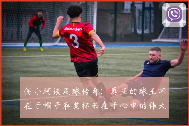 何小珂谈足球传奇：真正的球王不在于帽子和奖杯而在于心中的伟大